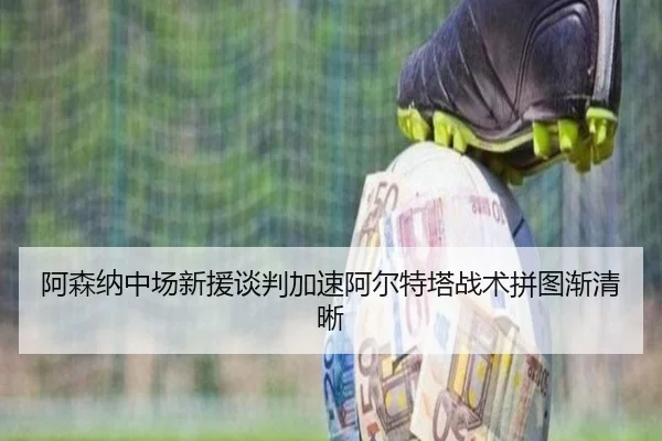 阿森纳中场新援谈判加速阿尔特塔战术拼图渐清晰